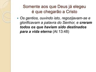 Somente aos que Deus já elegeu
é que chegarão a Cristo
 Os gentios, ouvindo isto, regozijavam-se e
glorificavam a palavra do Senhor, e creram
todos os que haviam sido destinados
para a vida eterna (At 13:48)
 