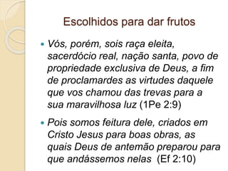 Escolhidos para dar frutos
 Vós, porém, sois raça eleita,
sacerdócio real, nação santa, povo de
propriedade exclusiva de Deus, a fim
de proclamardes as virtudes daquele
que vos chamou das trevas para a
sua maravilhosa luz (1Pe 2:9)
 Pois somos feitura dele, criados em
Cristo Jesus para boas obras, as
quais Deus de antemão preparou para
que andássemos nelas (Ef 2:10)
 