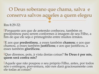Rm 8:29-32:
Porquanto aos que de antemão conheceu, também os
predestinou para serem conformes à imagem de seu Filho, a
fim de que ele seja o primogênito entre muitos irmãos.
E aos que predestinou, a esses também chamou; e aos que
chamou, a esses também justificou; e aos que justificou, a
esses também glorificou.
Que diremos, pois, à vista destas coisas? Se Deus é por nós,
quem será contra nós?
Aquele que não poupou o seu próprio Filho, antes, por todos
nós o entregou, porventura, não nos dará graciosamente com
ele todas as coisas?
O Deus soberano que chama, salva e
conserva salvos aqueles a quem elegeu
 