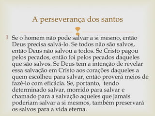  Se o homem não pode salvar a si mesmo, então
Deus precisa salvá-lo. Se todos não são salvos,
então Deus não salvou a todos. Se Cristo pagou
pelos pecados, então foi pelos pecados daqueles
que são salvos. Se Deus tem a intenção de revelar
essa salvação em Cristo aos corações daqueles a
quem escolheu para salvar, então proverá meios de
fazê-lo com eficácia. Se, portanto, tendo
determinado salvar, morrido para salvar e
chamado para a salvação aqueles que jamais
poderiam salvar a si mesmos, também preservará
os salvos para a vida eterna.
A perseverança dos santos
 