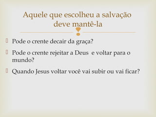 
 Pode o crente decair da graça?
 Pode o crente rejeitar a Deus e voltar para o
mundo?
 Quando Jesus voltar você vai subir ou vai ficar?
Aquele que escolheu a salvação
deve mantê-la
 
