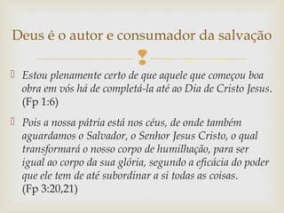 
 Estou plenamente certo de que aquele que começou boa
obra em vós há de completá-la até ao Dia de Cristo Jesus.
(Fp 1:6)
 Pois a nossa pátria está nos céus, de onde também
aguardamos o Salvador, o Senhor Jesus Cristo, o qual
transformará o nosso corpo de humilhação, para ser
igual ao corpo da sua glória, segundo a eficácia do poder
que ele tem de até subordinar a si todas as coisas.
(Fp 3:20,21)
Deus é o autor e consumador da salvação
 