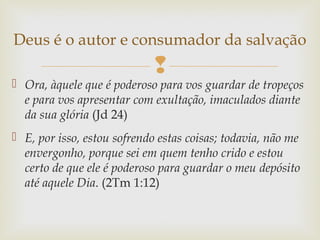 
 Ora, àquele que é poderoso para vos guardar de tropeços
e para vos apresentar com exultação, imaculados diante
da sua glória (Jd 24)
 E, por isso, estou sofrendo estas coisas; todavia, não me
envergonho, porque sei em quem tenho crido e estou
certo de que ele é poderoso para guardar o meu depósito
até aquele Dia. (2Tm 1:12)
Deus é o autor e consumador da salvação
 