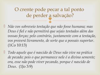 
 Não vos sobreveio tentação que não fosse humana; mas
Deus é fiel e não permitirá que sejais tentados além das
vossas forças; pelo contrário, juntamente com a tentação,
vos proverá livramento, de sorte que a possais suportar.
(1Co 10:13)
 Todo aquele que é nascido de Deus não vive na prática
de pecado; pois o que permanece nele é a divina semente;
ora, esse não pode viver pecando, porque é nascido de
Deus. (1Jo 3:9)
O crente pode pecar a tal ponto
de perder a salvação?
 