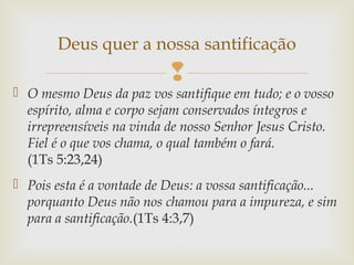 
 O mesmo Deus da paz vos santifique em tudo; e o vosso
espírito, alma e corpo sejam conservados íntegros e
irrepreensíveis na vinda de nosso Senhor Jesus Cristo.
Fiel é o que vos chama, o qual também o fará.
(1Ts 5:23,24)
 Pois esta é a vontade de Deus: a vossa santificação...
porquanto Deus não nos chamou para a impureza, e sim
para a santificação.(1Ts 4:3,7)
Deus quer a nossa santificação
 