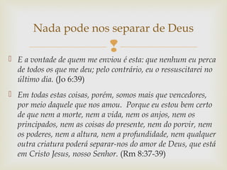 
 E a vontade de quem me enviou é esta: que nenhum eu perca
de todos os que me deu; pelo contrário, eu o ressuscitarei no
último dia. (Jo 6:39)
 Em todas estas coisas, porém, somos mais que vencedores,
por meio daquele que nos amou. Porque eu estou bem certo
de que nem a morte, nem a vida, nem os anjos, nem os
principados, nem as coisas do presente, nem do porvir, nem
os poderes, nem a altura, nem a profundidade, nem qualquer
outra criatura poderá separar-nos do amor de Deus, que está
em Cristo Jesus, nosso Senhor. (Rm 8:37-39)
Nada pode nos separar de Deus
 