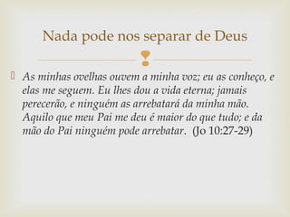
 As minhas ovelhas ouvem a minha voz; eu as conheço, e
elas me seguem. Eu lhes dou a vida eterna; jamais
perecerão, e ninguém as arrebatará da minha mão.
Aquilo que meu Pai me deu é maior do que tudo; e da
mão do Pai ninguém pode arrebatar. (Jo 10:27-29)
Nada pode nos separar de Deus
 