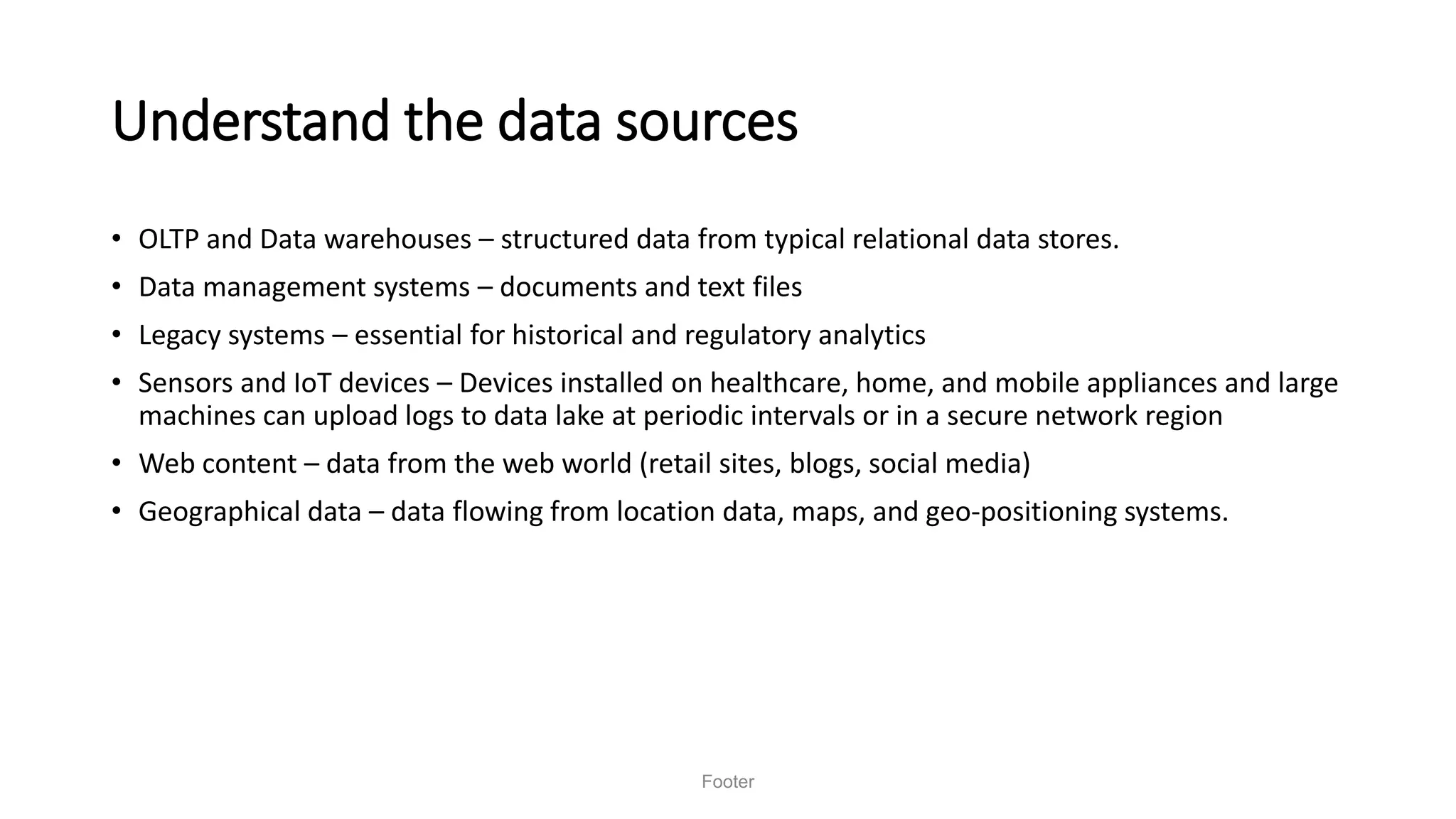 Understand the data sources
• OLTP and Data warehouses – structured data from typical relational data stores.
• Data management systems – documents and text files
• Legacy systems – essential for historical and regulatory analytics
• Sensors and IoT devices – Devices installed on healthcare, home, and mobile appliances and large
machines can upload logs to data lake at periodic intervals or in a secure network region
• Web content – data from the web world (retail sites, blogs, social media)
• Geographical data – data flowing from location data, maps, and geo-positioning systems.
Footer
 