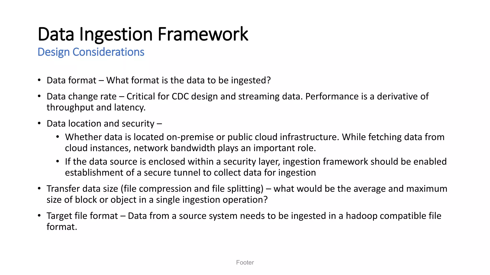 Data Ingestion Framework
Design Considerations
• Data format – What format is the data to be ingested?
• Data change rate – Critical for CDC design and streaming data. Performance is a derivative of
throughput and latency.
• Data location and security –
• Whether data is located on-premise or public cloud infrastructure. While fetching data from
cloud instances, network bandwidth plays an important role.
• If the data source is enclosed within a security layer, ingestion framework should be enabled
establishment of a secure tunnel to collect data for ingestion
• Transfer data size (file compression and file splitting) – what would be the average and maximum
size of block or object in a single ingestion operation?
• Target file format – Data from a source system needs to be ingested in a hadoop compatible file
format.
Footer
 