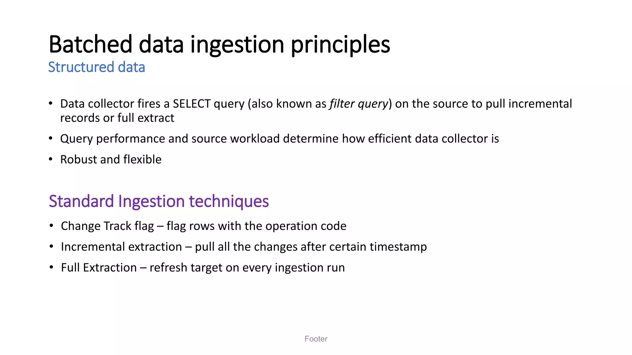 Batched data ingestion principles
Structured data
• Data collector fires a SELECT query (also known as filter query) on the source to pull incremental
records or full extract
• Query performance and source workload determine how efficient data collector is
• Robust and flexible
Footer
• Change Track flag – flag rows with the operation code
• Incremental extraction – pull all the changes after certain timestamp
• Full Extraction – refresh target on every ingestion run
Standard Ingestion techniques
 