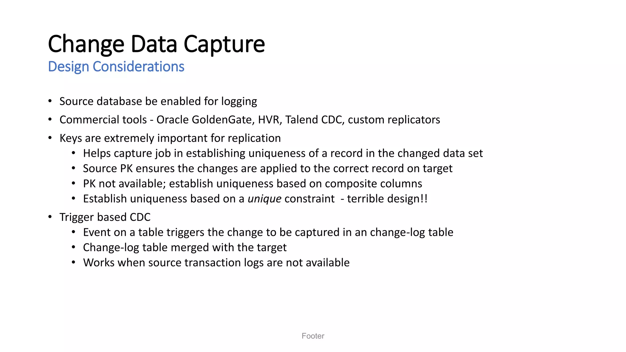 Change Data Capture
Design Considerations
• Source database be enabled for logging
• Commercial tools - Oracle GoldenGate, HVR, Talend CDC, custom replicators
• Keys are extremely important for replication
• Helps capture job in establishing uniqueness of a record in the changed data set
• Source PK ensures the changes are applied to the correct record on target
• PK not available; establish uniqueness based on composite columns
• Establish uniqueness based on a unique constraint - terrible design!!
• Trigger based CDC
• Event on a table triggers the change to be captured in an change-log table
• Change-log table merged with the target
• Works when source transaction logs are not available
Footer
 