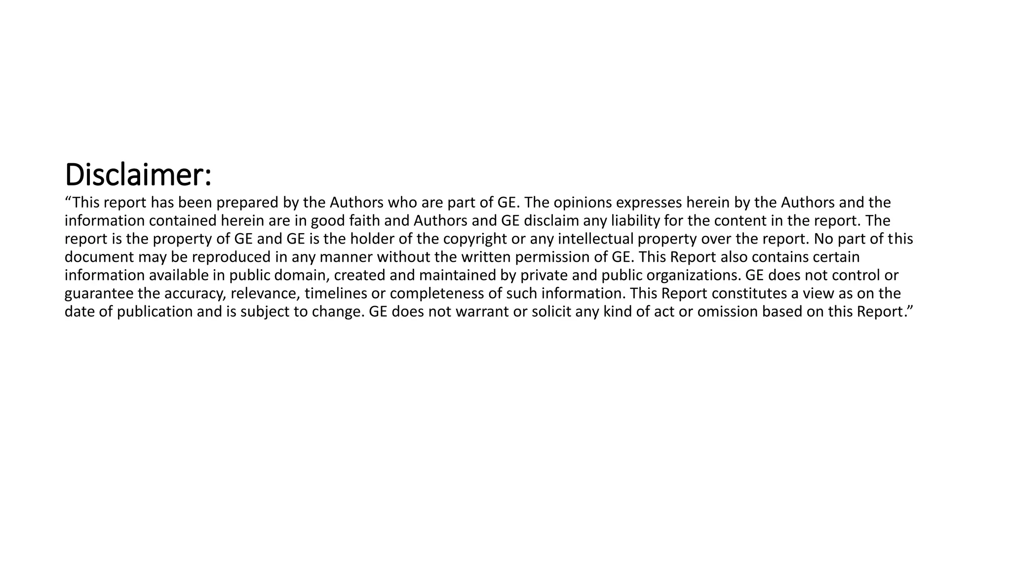 Disclaimer:
“This report has been prepared by the Authors who are part of GE. The opinions expresses herein by the Authors and the
information contained herein are in good faith and Authors and GE disclaim any liability for the content in the report. The
report is the property of GE and GE is the holder of the copyright or any intellectual property over the report. No part of this
document may be reproduced in any manner without the written permission of GE. This Report also contains certain
information available in public domain, created and maintained by private and public organizations. GE does not control or
guarantee the accuracy, relevance, timelines or completeness of such information. This Report constitutes a view as on the
date of publication and is subject to change. GE does not warrant or solicit any kind of act or omission based on this Report.”
 