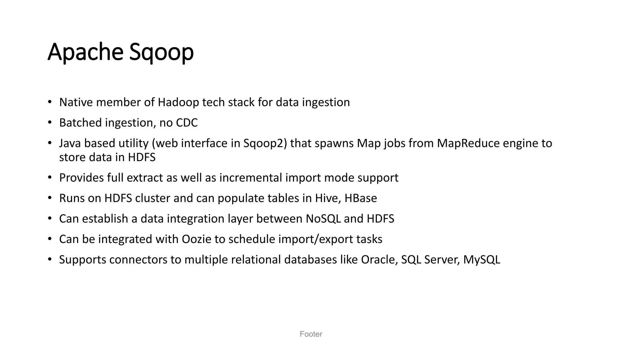 Apache Sqoop
• Native member of Hadoop tech stack for data ingestion
• Batched ingestion, no CDC
• Java based utility (web interface in Sqoop2) that spawns Map jobs from MapReduce engine to
store data in HDFS
• Provides full extract as well as incremental import mode support
• Runs on HDFS cluster and can populate tables in Hive, HBase
• Can establish a data integration layer between NoSQL and HDFS
• Can be integrated with Oozie to schedule import/export tasks
• Supports connectors to multiple relational databases like Oracle, SQL Server, MySQL
Footer
 