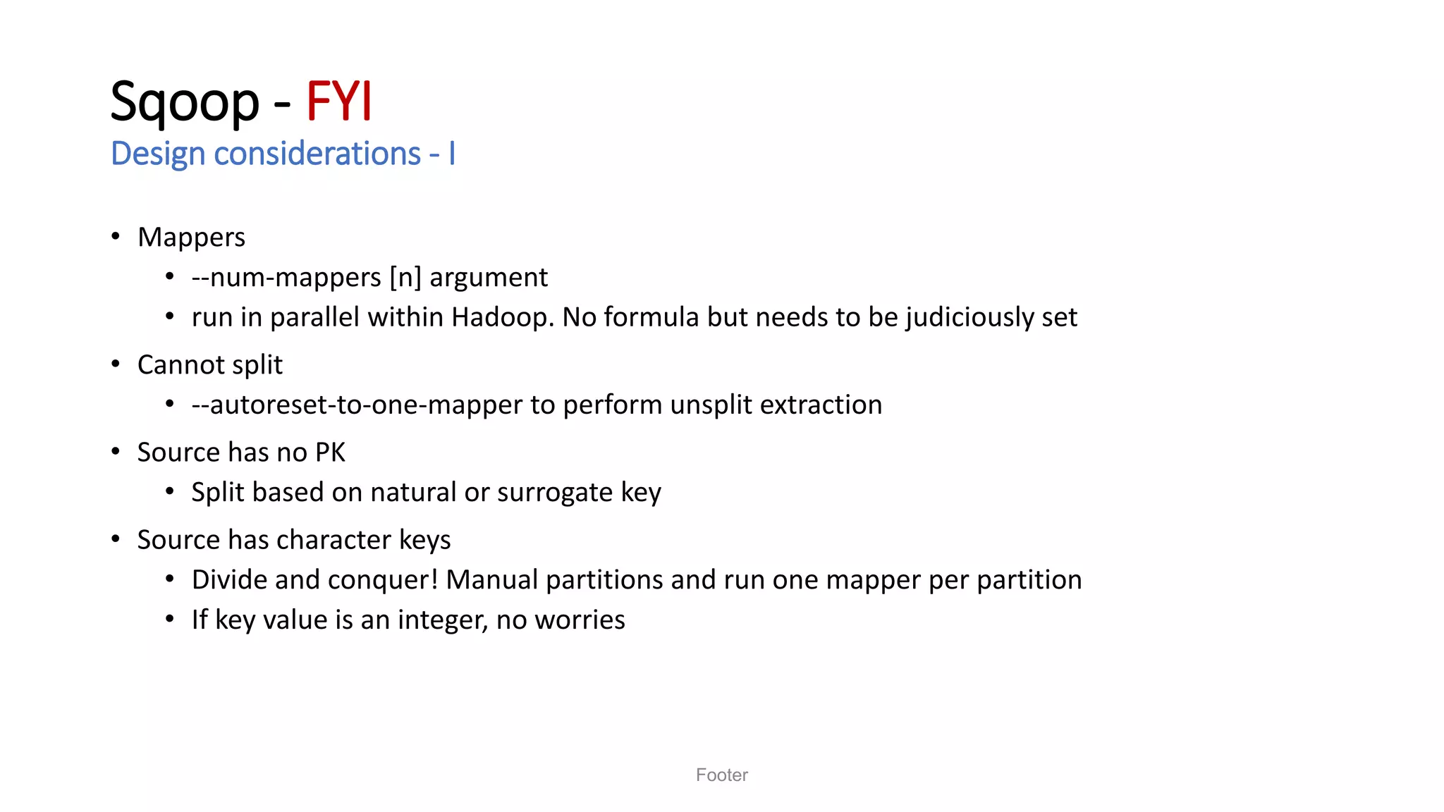 Sqoop - FYI
Design considerations - I
• Mappers
• --num-mappers [n] argument
• run in parallel within Hadoop. No formula but needs to be judiciously set
• Cannot split
• --autoreset-to-one-mapper to perform unsplit extraction
• Source has no PK
• Split based on natural or surrogate key
• Source has character keys
• Divide and conquer! Manual partitions and run one mapper per partition
• If key value is an integer, no worries
Footer
 