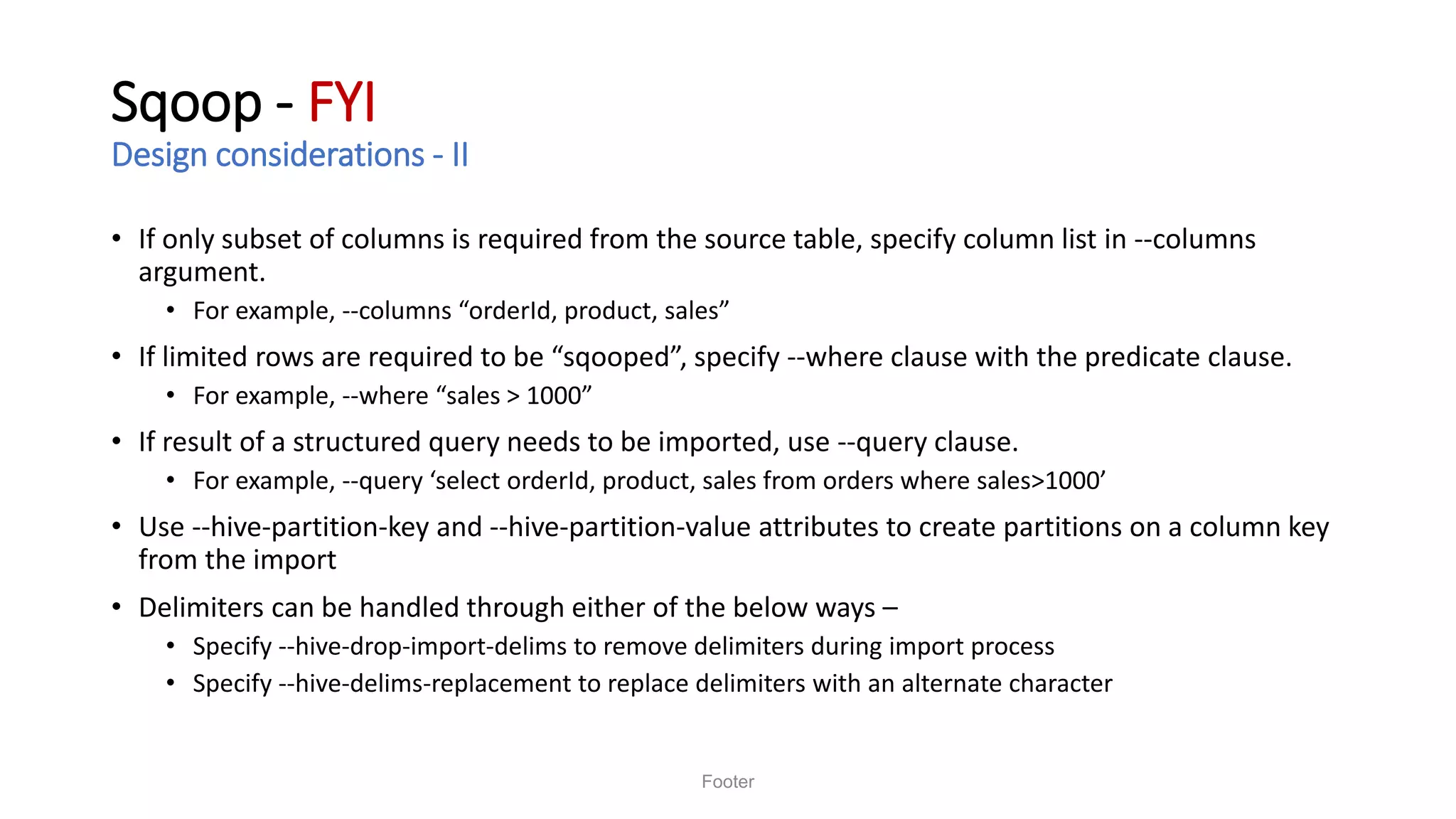 Sqoop - FYI
Design considerations - II
• If only subset of columns is required from the source table, specify column list in --columns
argument.
• For example, --columns “orderId, product, sales”
• If limited rows are required to be “sqooped”, specify --where clause with the predicate clause.
• For example, --where “sales > 1000”
• If result of a structured query needs to be imported, use --query clause.
• For example, --query ‘select orderId, product, sales from orders where sales>1000’
• Use --hive-partition-key and --hive-partition-value attributes to create partitions on a column key
from the import
• Delimiters can be handled through either of the below ways –
• Specify --hive-drop-import-delims to remove delimiters during import process
• Specify --hive-delims-replacement to replace delimiters with an alternate character
Footer
 