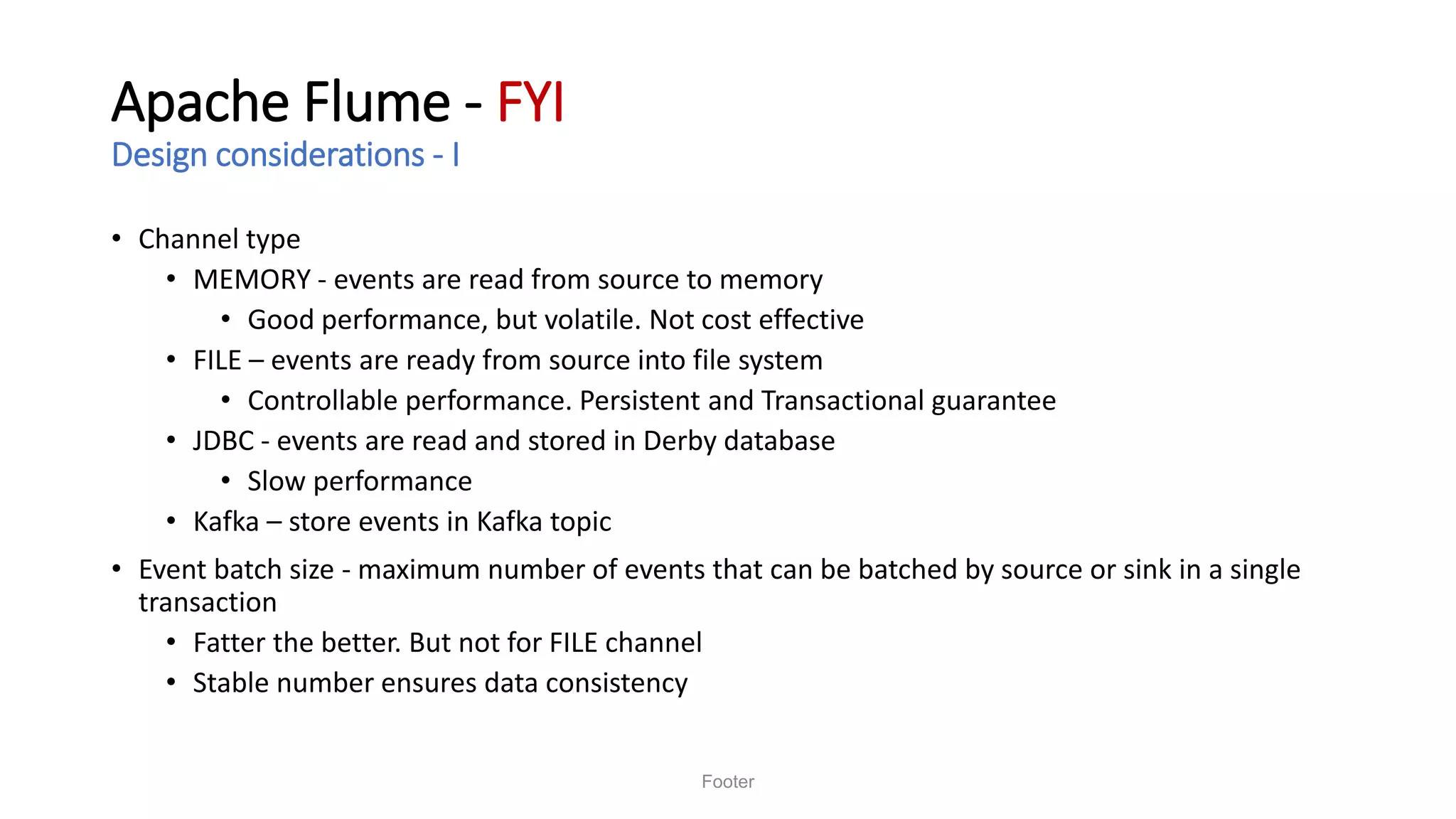 Apache Flume - FYI
Design considerations - I
• Channel type
• MEMORY - events are read from source to memory
• Good performance, but volatile. Not cost effective
• FILE – events are ready from source into file system
• Controllable performance. Persistent and Transactional guarantee
• JDBC - events are read and stored in Derby database
• Slow performance
• Kafka – store events in Kafka topic
• Event batch size - maximum number of events that can be batched by source or sink in a single
transaction
• Fatter the better. But not for FILE channel
• Stable number ensures data consistency
Footer
 
