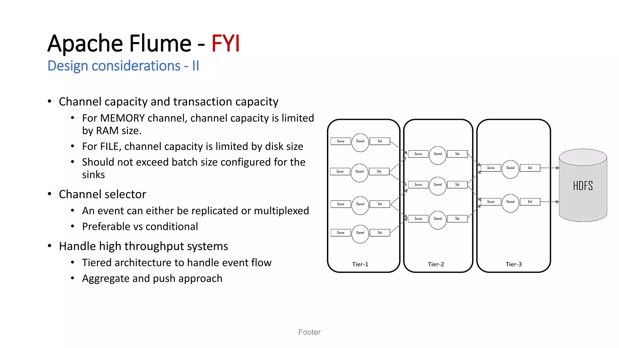Apache Flume - FYI
Design considerations - II
• Channel capacity and transaction capacity
• For MEMORY channel, channel capacity is limited
by RAM size.
• For FILE, channel capacity is limited by disk size
• Should not exceed batch size configured for the
sinks
• Channel selector
• An event can either be replicated or multiplexed
• Preferable vs conditional
• Handle high throughput systems
• Tiered architecture to handle event flow
• Aggregate and push approach
Footer
 