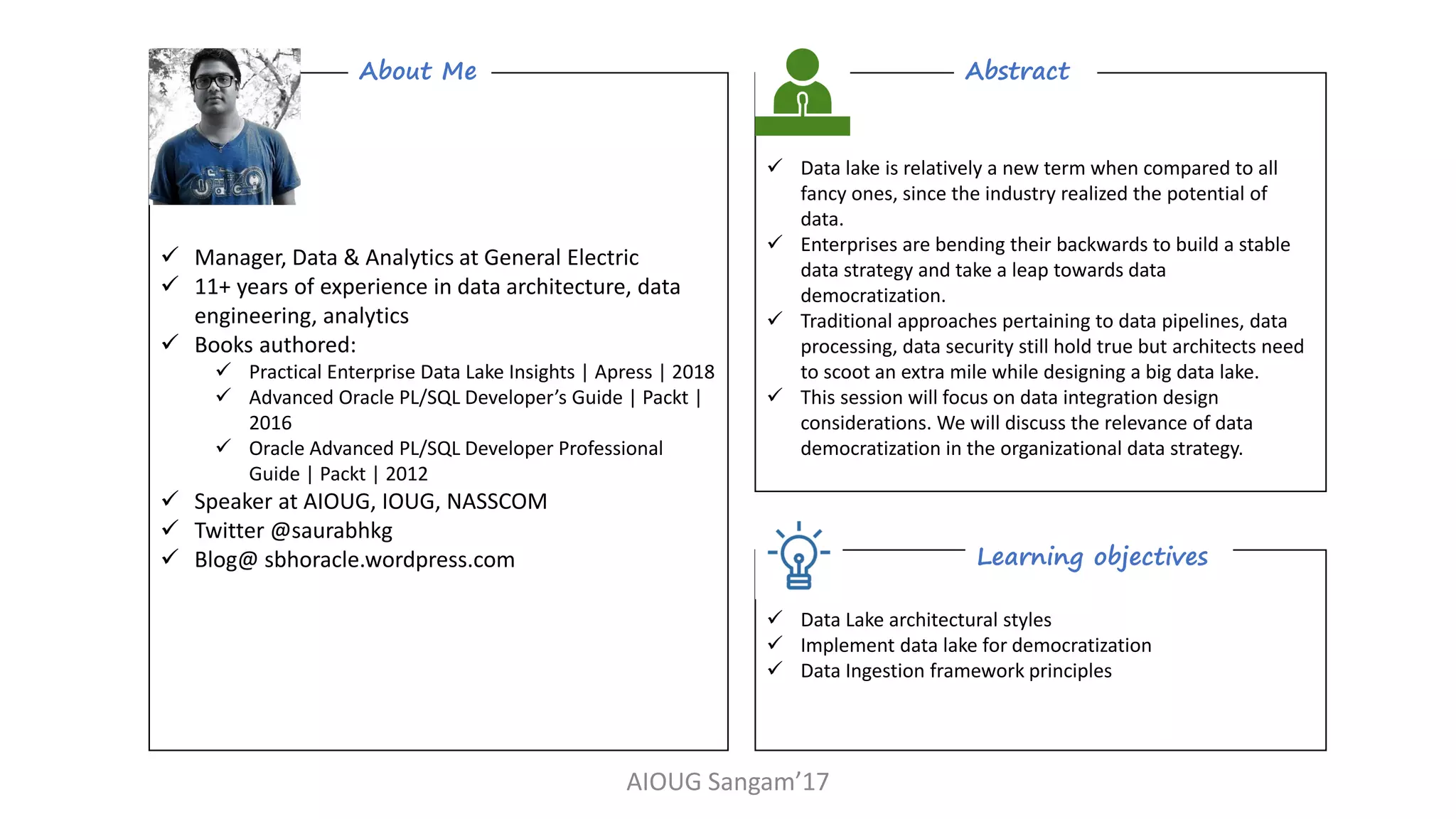 AIOUG Sangam’17
✓ Data lake is relatively a new term when compared to all
fancy ones, since the industry realized the potential of
data.
✓ Enterprises are bending their backwards to build a stable
data strategy and take a leap towards data
democratization.
✓ Traditional approaches pertaining to data pipelines, data
processing, data security still hold true but architects need
to scoot an extra mile while designing a big data lake.
✓ This session will focus on data integration design
considerations. We will discuss the relevance of data
democratization in the organizational data strategy.
Abstract
✓ Data Lake architectural styles
✓ Implement data lake for democratization
✓ Data Ingestion framework principles
Learning objectives
✓ Manager, Data & Analytics at General Electric
✓ 11+ years of experience in data architecture, data
engineering, analytics
✓ Books authored:
✓ Practical Enterprise Data Lake Insights | Apress | 2018
✓ Advanced Oracle PL/SQL Developer’s Guide | Packt |
2016
✓ Oracle Advanced PL/SQL Developer Professional
Guide | Packt | 2012
✓ Speaker at AIOUG, IOUG, NASSCOM
✓ Twitter @saurabhkg
✓ Blog@ sbhoracle.wordpress.com
About Me
 
