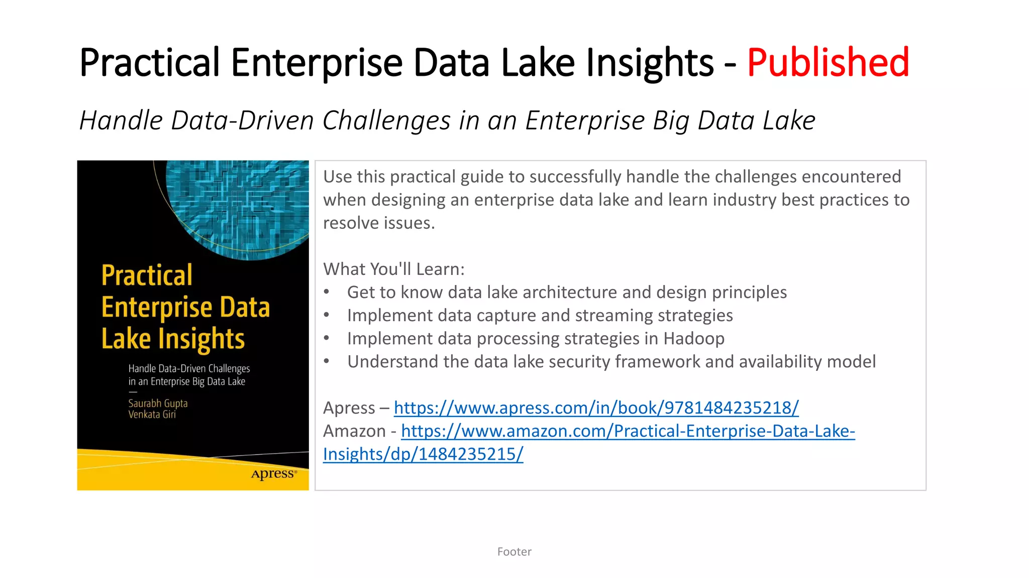 Practical Enterprise Data Lake Insights - Published
Footer
Handle Data-Driven Challenges in an Enterprise Big Data Lake
Use this practical guide to successfully handle the challenges encountered
when designing an enterprise data lake and learn industry best practices to
resolve issues.
What You'll Learn:
• Get to know data lake architecture and design principles
• Implement data capture and streaming strategies
• Implement data processing strategies in Hadoop
• Understand the data lake security framework and availability model
Apress – https://www.apress.com/in/book/9781484235218/
Amazon - https://www.amazon.com/Practical-Enterprise-Data-Lake-
Insights/dp/1484235215/
 
