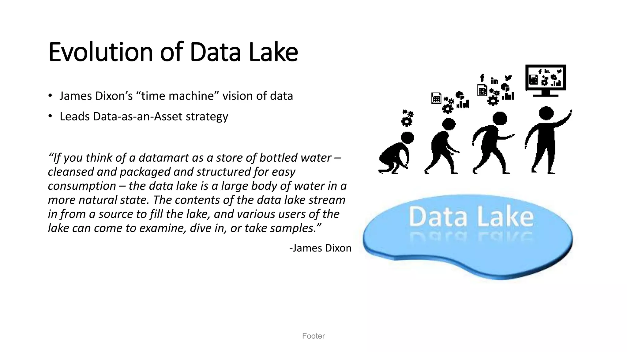 Evolution of Data Lake
• James Dixon’s “time machine” vision of data
• Leads Data-as-an-Asset strategy
“If you think of a datamart as a store of bottled water –
cleansed and packaged and structured for easy
consumption – the data lake is a large body of water in a
more natural state. The contents of the data lake stream
in from a source to fill the lake, and various users of the
lake can come to examine, dive in, or take samples.”
-James Dixon
Footer
 