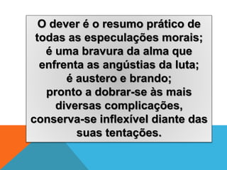 O dever é o resumo prático de
todas as especulações morais;
é uma bravura da alma que
enfrenta as angústias da luta;
é austero e brando;
pronto a dobrar-se às mais
diversas complicações,
conserva-se inflexível diante das
suas tentações.
 