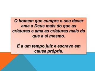 O homem que cumpre o seu dever
ama a Deus mais do que as
criaturas e ama as criaturas mais do
que a si mesmo.
É a um tempo juiz e escravo em
causa própria.
 