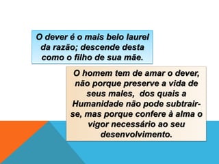 O dever é o mais belo laurel
da razão; descende desta
como o filho de sua mãe.
O homem tem de amar o dever,
não porque preserve a vida de
seus males, dos quais a
Humanidade não pode subtrair-
se, mas porque confere à alma o
vigor necessário ao seu
desenvolvimento.
 