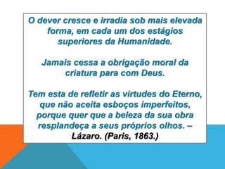 O dever cresce e irradia sob mais elevada
forma, em cada um dos estágios
superiores da Humanidade.
Jamais cessa a obrigação moral da
criatura para com Deus.
Tem esta de refletir as virtudes do Eterno,
que não aceita esboços imperfeitos,
porque quer que a beleza da sua obra
resplandeça a seus próprios olhos. –
Lázaro. (Paris, 1863.)
 