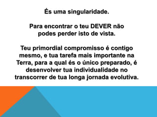 És uma singularidade.
Para encontrar o teu DEVER não
podes perder isto de vista.
Teu primordial compromisso é contigo
mesmo, e tua tarefa mais importante na
Terra, para a qual és o único preparado, é
desenvolver tua individualidade no
transcorrer de tua longa jornada evolutiva.
 
