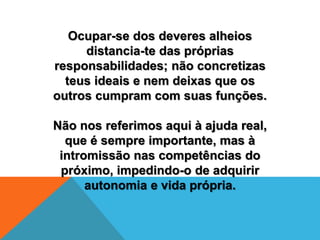 Ocupar-se dos deveres alheios
distancia-te das próprias
responsabilidades; não concretizas
teus ideais e nem deixas que os
outros cumpram com suas funções.
Não nos referimos aqui à ajuda real,
que é sempre importante, mas à
intromissão nas competências do
próximo, impedindo-o de adquirir
autonomia e vida própria.
 