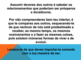 Assumir deveres dos outros é sabotar os
relacionamentos que poderiam ser prósperos
e duradouros.
Por não compreenderes bem teu interior, é
que te comparas aos outros, esquecendo-te
de que nenhum de nós está predestinado a
receber, ao mesmo tempo, os mesmos
ensinamentos e a fazer as mesmas coisas,
pois existem inúmeras formas de viver e de
evoluir.
Lembra-te de que deves importar-te somente
com a tua maneira de ser.
 