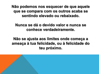 Não podemos nos esquecer de que aquele
que se compara com os outros acaba se
sentindo elevado ou rebaixado.
Nunca se dá o devido valor e nunca se
conhece verdadeiramente.
Não se ajusta aos limites onde começa a
ameaça à tua felicidade, ou à felicidade do
teu próximo.
 