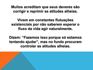Muitos acreditam que seus deveres são
corrigir e reprimir as atitudes alheias.
Vivem em constantes flutuações
existenciais por não saberem esperar o
fluxo da vida agir naturalmente.
Dizem: “Fazemos isso porque só estamos
tentando ajudar”, mas no fundo procuram
controlar as atitudes alheias.
 