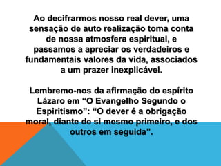 Ao decifrarmos nosso real dever, uma
sensação de auto realização toma conta
de nossa atmosfera espiritual, e
passamos a apreciar os verdadeiros e
fundamentais valores da vida, associados
a um prazer inexplicável.
Lembremo-nos da afirmação do espírito
Lázaro em “O Evangelho Segundo o
Espiritismo”: “O dever é a obrigação
moral, diante de si mesmo primeiro, e dos
outros em seguida”.
 