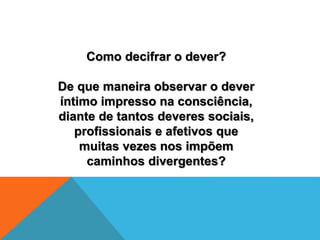 Como decifrar o dever?
De que maneira observar o dever
íntimo impresso na consciência,
diante de tantos deveres sociais,
profissionais e afetivos que
muitas vezes nos impõem
caminhos divergentes?
 