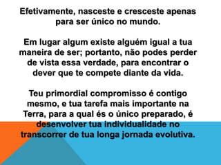 Efetivamente, nasceste e cresceste apenas
para ser único no mundo.
Em lugar algum existe alguém igual a tua
maneira de ser; portanto, não podes perder
de vista essa verdade, para encontrar o
dever que te compete diante da vida.
Teu primordial compromisso é contigo
mesmo, e tua tarefa mais importante na
Terra, para a qual és o único preparado, é
desenvolver tua individualidade no
transcorrer de tua longa jornada evolutiva.
 