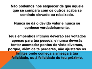 Não podemos nos esquecer de que aquele
que se compara com os outros acaba se
sentindo elevado ou rebaixado.
Nunca se dá o devido valor e nunca se
conhece verdadeiramente.
Teus empenhos íntimos deverão ser voltados
apenas para tua pessoa, e nunca deverás
tentar acomodar pontos de vista diversos,
porque, além de te perderes, não ajustarás os
limites onde começa a ameaça à tua
felicidade, ou à felicidade do teu próximo.
 
