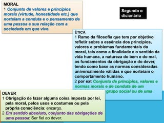MORAL
1 Conjunto de valores e princípios
morais (virtude, honestidade etc.) que
norteiam a conduta e o pensamento de
uma pessoa e sua relação com a
sociedade em que vive.
ÉTICA
1 Ramo da filosofia que tem por objetivo
refletir sobre a essência dos princípios,
valores e problemas fundamentais da
moral, tais como a finalidade e o sentido da
vida humana, a natureza do bem e do mal,
os fundamentos da obrigação e do dever,
tendo como base as normas consideradas
universalmente válidas e que norteiam o
comportamento humano.
2 por ext Conjunto de princípios, valores e
normas morais e de conduta de um
indivíduo ou de grupo social ou de uma
sociedade:
DEVER
1 Obrigação de fazer alguma coisa imposta por lei,
pela moral, pelos usos e costumes ou pela
própria consciência; encargo.
2 Em sentido absoluto, conjunto das obrigações de
uma pessoa: Ser fiel ao dever.
Segundo o
dicionário
 