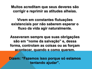 Muitos acreditam que seus deveres são
corrigir e reprimir as atitudes alheias.
Vivem em constantes flutuações
existenciais por não saberem esperar o
fluxo da vida agir naturalmente.
Asseveram sempre que suas obrigações
são em “nome da salvação” e, dessa
forma, controlam as coisas ou as forçam
acontecer, quando e como querem.
Dizem: “Fazemos isso porque só estamos
tentando ajudar”.
 