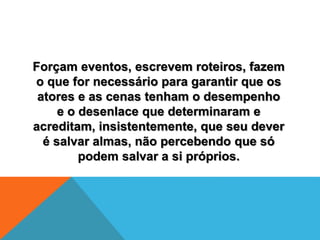 Forçam eventos, escrevem roteiros, fazem
o que for necessário para garantir que os
atores e as cenas tenham o desempenho
e o desenlace que determinaram e
acreditam, insistentemente, que seu dever
é salvar almas, não percebendo que só
podem salvar a si próprios.
 