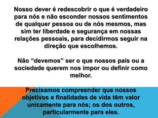 Nosso dever é redescobrir o que é verdadeiro
para nós e não esconder nossos sentimentos
de qualquer pessoa ou de nós mesmos, mas
sim ter liberdade e segurança em nossas
relações pessoais, para decidirmos seguir na
direção que escolhemos.
Não “devemos” ser o que nossos pais ou a
sociedade querem nos impor ou definir como
melhor.
Precisamos compreender que nossos
objetivos e finalidades de vida têm valor
unicamente para nós; os dos outros,
particularmente para eles.
 