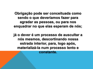 Obrigação pode ser conceituada como
sendo o que deveríamos fazer para
agradar as pessoas, ou para nos
enquadrar no que elas esperam de nós;
já o dever é um processo de auscultar a
nós mesmos, descortinando nossa
estrada interior, para, logo após,
materializá-la num processo lento e
constante.
 