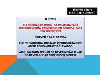 O DEVER
É A OBRIGAÇÃO MORAL DA CRIATURA PARA
CONSIGO MESMA, PRIMEIRO E, EM SEGUIDA, PARA
COM OS OUTROS.
O DEVER É A LEI DA VIDA.
ELE SE ENCONTRA NOS MAIS ÍNFIMOS DETALHES,
ASSIM COMO NOS ATOS ELEVADOS.
AQUI, FALANDO APENAS DO DEVER MORAL E NÃO
DO DEVER QUE AS PROFISSÕES IMPÕEM.
Segundo Lázaro
E.S.E. Cap. XVII item 7
 