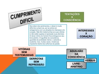 Na ordem dos sentimentos, o dever é muito
difícil de cumprir-se, por se achar em
antagonismo com as atrações do interesse e do
coração. Não têm testemunhas as suas vitórias
e não estão sujeitas à repressão suas derrotas.
O dever íntimo do homem fica entregue ao seu
livre-arbítrio. O aguilhão da consciência,
guardião da probidade interior, o adverte e
sustenta; mas, muitas vezes, mostra-se
impotente diante dos sofismas da paixão.
TENTAÇÕES
X
CONSCIÊNCIA
INTERESSES
X
CORAÇÃO
VITÓRIAS
SEM
TESTEMUNHAS
DERROTAS
SEM
REPRESSÃO LIVRE-
ARBÍTRIO
AGUILHÃO
DA
CONSCIÊNCIA
VERSUS
 