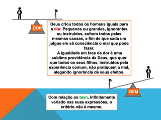 Deus criou todos os homens iguais para
a dor. Pequenos ou grandes, ignorantes
ou instruídos, sofrem todos pelas
mesmas causas, a fim de que cada um
julgue em sã consciência o mal que pode
fazer.
A igualdade em face da dor é uma
sublime providência de Deus, que quer
que todos os seus filhos, instruídos pela
experiência comum, não pratiquem o mal,
alegando ignorância de seus efeitos.
DOR
BEM
Com relação ao bem, infinitamente
variado nas suas expressões, o
critério não é mesmo.
 