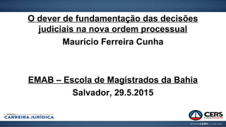 O dever de fundamentação das decisões
judiciais na nova ordem processual
Maurício Ferreira Cunha
EMAB – Escola de Magistrados da Bahia
Salvador, 29.5.2015
 