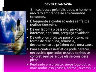 DEVER E FANTASIA  Em sua busca pela felicidade, o homem não raro embrenha-se em caminhos tortuosos.É frequente a confusão entre ser feliz e realizar fantasias. De um lado há o passado: paixões, interesse, egoísmo, preguiça e vaidade.De outro, os projetos para o futuro, na forma de disciplina, renúncia, devotamento ao próximo ou a uma causaPara a criatura irrefletida pode parecer necessário que todos os seus sonhos se concretizem para que ela se considere plena.Realizado um projeto, surge logo outro, mais ambicioso.( casas, carros , sucesso...)