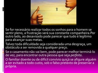 Se for necessário realizar todos os sonhos para o homem se sentir pleno, a frustração será sua constante companheira.Por outro lado, ao desavisado pode parecer que tudo é legítimo para alcançar suas metas.Talvez toda dificuldade seja considerada uma desgraça, um obstáculo a ser removido a qualquer preço.Se o casamento não vai bem, pode parecer melhor terminá-lo de vez, para encontrar outra pessoa que seja perfeita.O familiar doente ou de difícil convívio quiçá se afigure alguém a ser evitado a todo custo, sob o falso pretexto de preservar a própria.