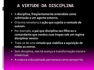 A VIRTUDE DA DISCIPLINAA disciplina, freqüentemente entendida como submissão a um agente externo.O termo remeteria à ação que sujeita a vontade de outrem.Por exemplo, o pai que disciplina seu filho ou o comandante que conduz suas tropas sob um regime disciplinar severoTrata-se de uma virtude que viabiliza a aquisição de todas as outras.Sem disciplina, não há avanço e transformação moral e intelectual.A criatura indisciplinada permanece como sempre foi.