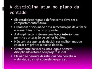 A disciplina atua no plano da vontadeEla estabelece regras e define como deve ser o comportamento futuro.O homem disciplinado diz a si mesmo que deve fazer e se mantém firme no propósito.A disciplina consiste em uma força interior que permite a alteração de velhos hábitos.Não se trata apenas de decidir ser melhor, mas de colocar em prática o que se decidiu.Certamente há vacilos, mas logo o homem disciplinado retoma seu projeto inicial.Ele não se permite desistir, quando percebe a viabilidade da meta que elegeu para si.